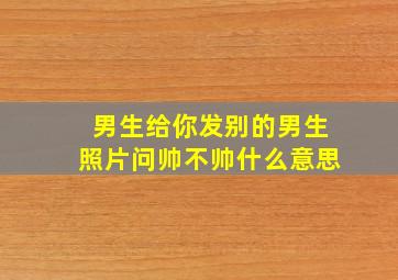 男生给你发别的男生照片问帅不帅什么意思