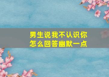 男生说我不认识你怎么回答幽默一点