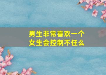 男生非常喜欢一个女生会控制不住么