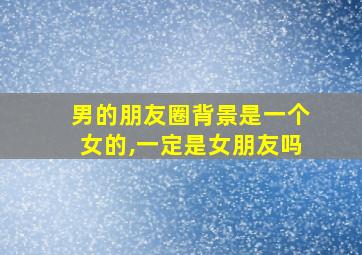 男的朋友圈背景是一个女的,一定是女朋友吗