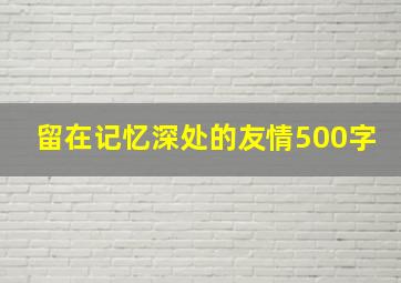 留在记忆深处的友情500字