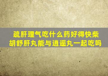 疏肝理气吃什么药好得快柴胡舒肝丸能与逍遥丸一起吃吗