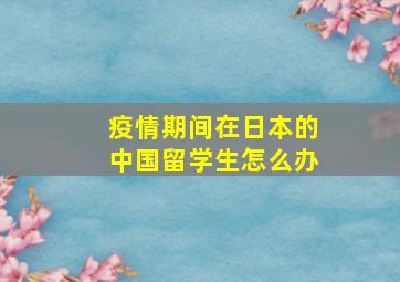 疫情期间在日本的中国留学生怎么办