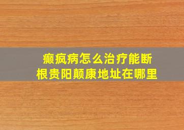 癫疯病怎么治疗能断根贵阳颠康地址在哪里