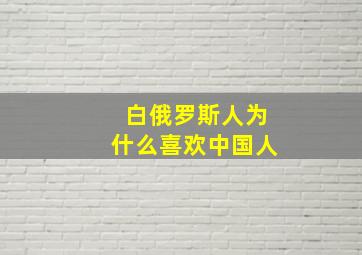 白俄罗斯人为什么喜欢中国人