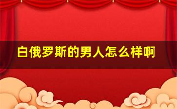 白俄罗斯的男人怎么样啊