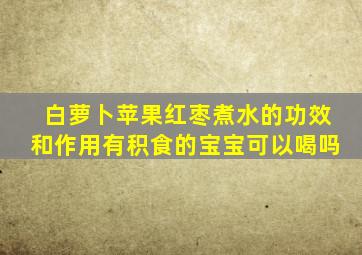 白萝卜苹果红枣煮水的功效和作用有积食的宝宝可以喝吗