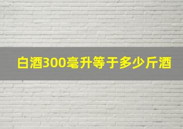 白酒300毫升等于多少斤酒