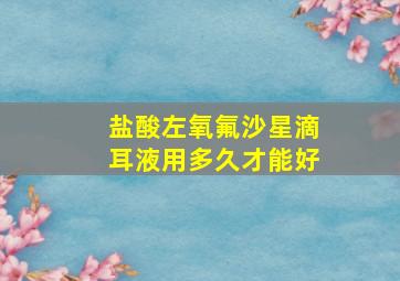 盐酸左氧氟沙星滴耳液用多久才能好