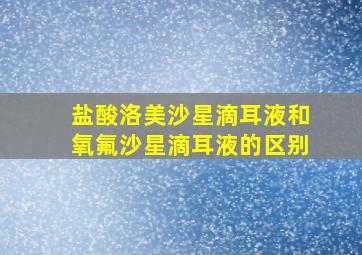 盐酸洛美沙星滴耳液和氧氟沙星滴耳液的区别