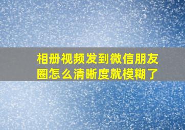 相册视频发到微信朋友圈怎么清晰度就模糊了