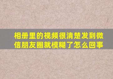 相册里的视频很清楚发到微信朋友圈就模糊了怎么回事