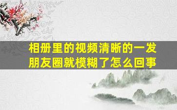 相册里的视频清晰的一发朋友圈就模糊了怎么回事