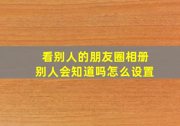 看别人的朋友圈相册别人会知道吗怎么设置