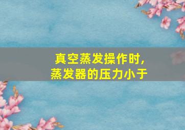 真空蒸发操作时,蒸发器的压力小于