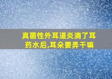 真菌性外耳道炎滴了耳药水后,耳朵要弄干嘛