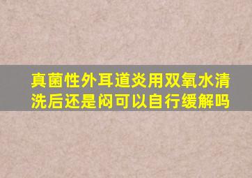 真菌性外耳道炎用双氧水清洗后还是闷可以自行缓解吗