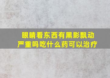 眼睛看东西有黑影飘动严重吗吃什么药可以治疗