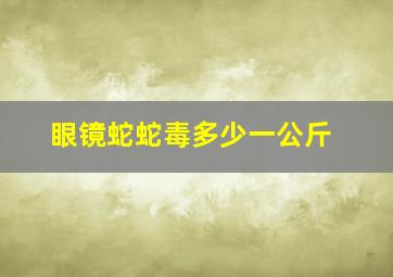 眼镜蛇蛇毒多少一公斤