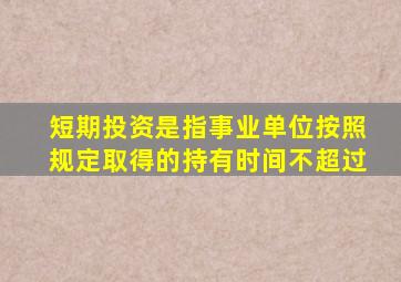 短期投资是指事业单位按照规定取得的持有时间不超过