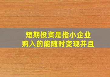 短期投资是指小企业购入的能随时变现并且