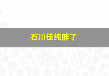 石川佳纯胖了