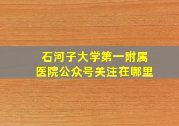 石河子大学第一附属医院公众号关注在哪里