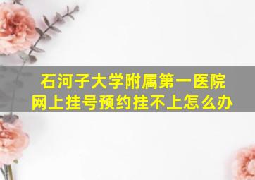 石河子大学附属第一医院网上挂号预约挂不上怎么办