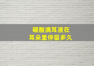 硼酸滴耳液在耳朵里停留多久