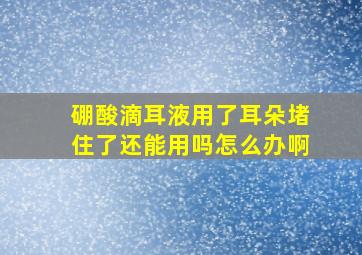 硼酸滴耳液用了耳朵堵住了还能用吗怎么办啊