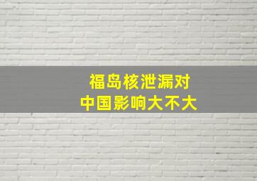 福岛核泄漏对中国影响大不大