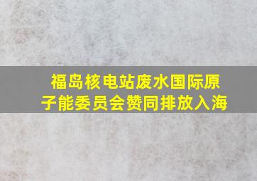 福岛核电站废水国际原子能委员会赞同排放入海