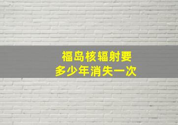 福岛核辐射要多少年消失一次