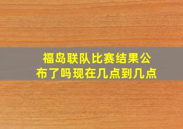 福岛联队比赛结果公布了吗现在几点到几点