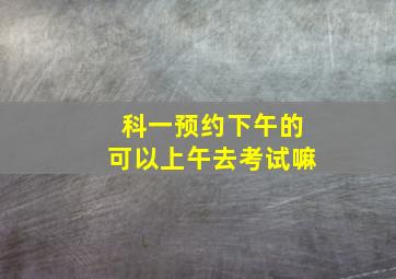 科一预约下午的可以上午去考试嘛