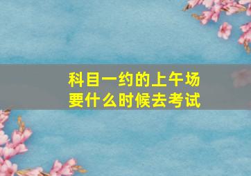 科目一约的上午场要什么时候去考试