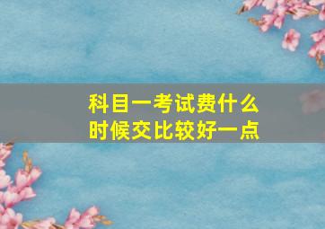 科目一考试费什么时候交比较好一点