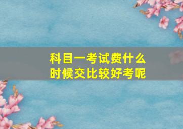 科目一考试费什么时候交比较好考呢