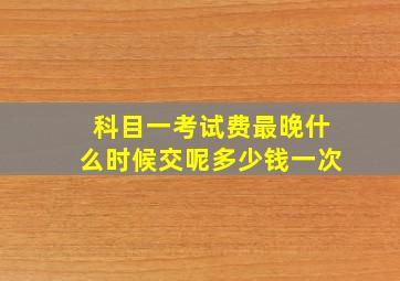 科目一考试费最晚什么时候交呢多少钱一次