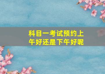 科目一考试预约上午好还是下午好呢