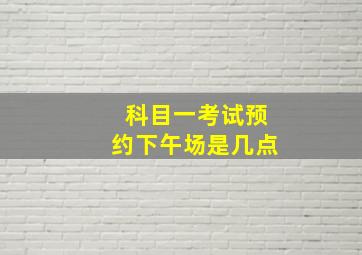 科目一考试预约下午场是几点