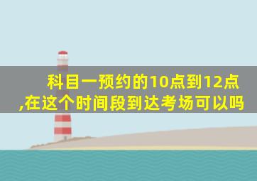 科目一预约的10点到12点,在这个时间段到达考场可以吗