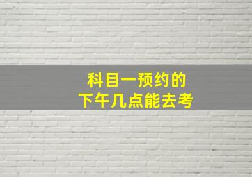 科目一预约的下午几点能去考