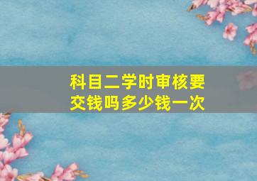 科目二学时审核要交钱吗多少钱一次