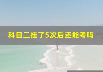 科目二挂了5次后还能考吗