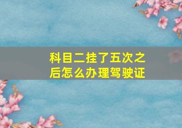 科目二挂了五次之后怎么办理驾驶证