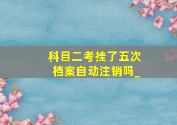 科目二考挂了五次档案自动注销吗_