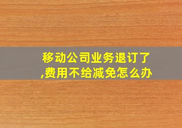 移动公司业务退订了,费用不给减免怎么办