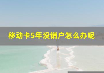 移动卡5年没销户怎么办呢