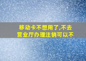 移动卡不想用了,不去营业厅办理注销可以不